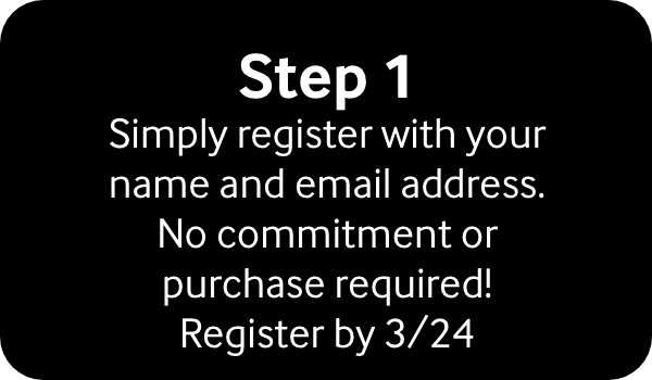 Step 1 Simply register with your name and email address. no commitment or purchase required! register by 3/24